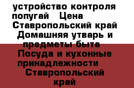 устройство контроля попугай › Цена ­ 1 500 - Ставропольский край Домашняя утварь и предметы быта » Посуда и кухонные принадлежности   . Ставропольский край